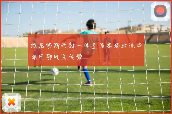 维尼修斯两射一传皇马客场血洗毕尔巴鄂巩固优势