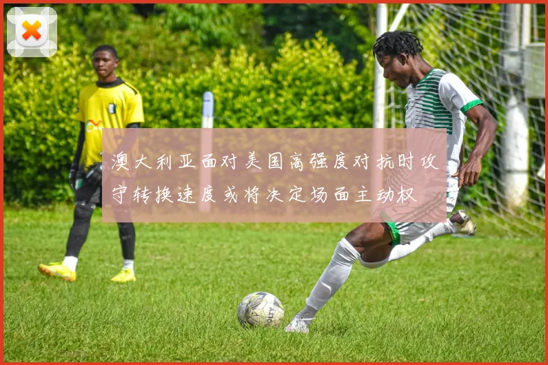 澳大利亚面对美国高强度对抗时攻守转换速度或将决定场面主动权