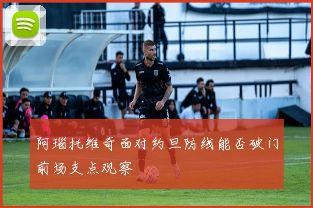 阿瑙托维奇面对约旦防线能否破门前场支点观察