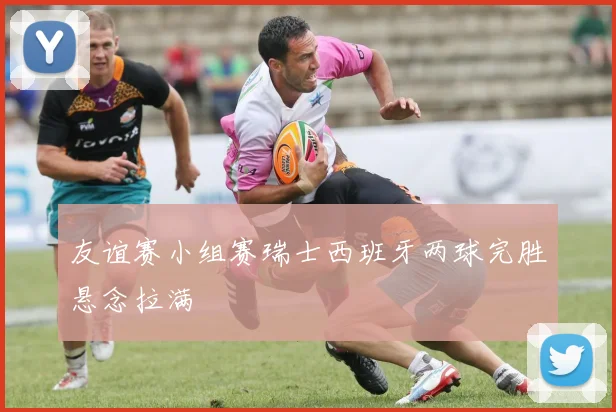 友谊赛小组赛瑞士西班牙两球完胜悬念拉满
