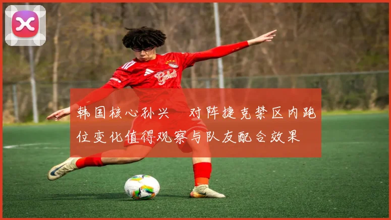 韩国核心孙兴慜对阵捷克禁区内跑位变化值得观察与队友配合效果