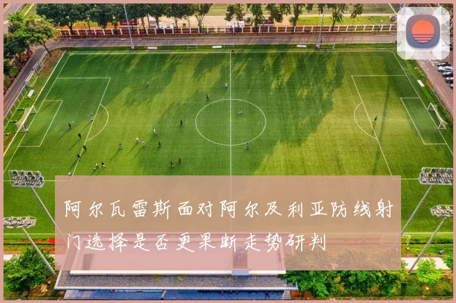阿尔瓦雷斯面对阿尔及利亚防线射门选择是否更果断走势研判