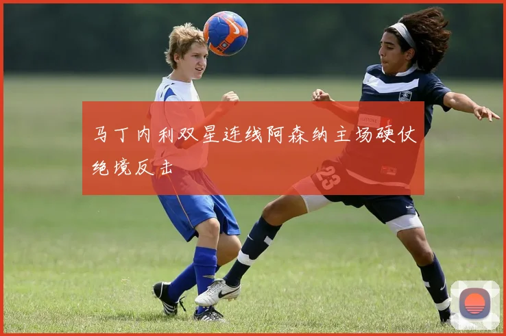 马丁内利双星连线阿森纳主场硬仗绝境反击