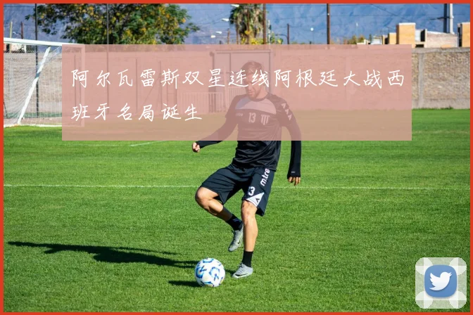 阿尔瓦雷斯双星连线阿根廷大战西班牙名局诞生