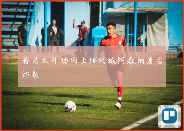 蒋光太开场闪击纽约城阿森纳看台炸裂
