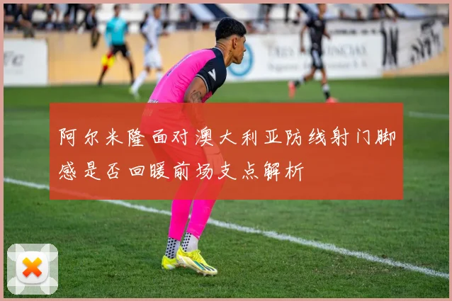 阿尔米隆面对澳大利亚防线射门脚感是否回暖前场支点解析