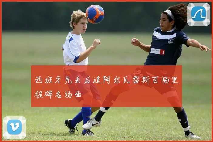 西班牙先丢后追阿尔瓦雷斯百场里程碑名场面