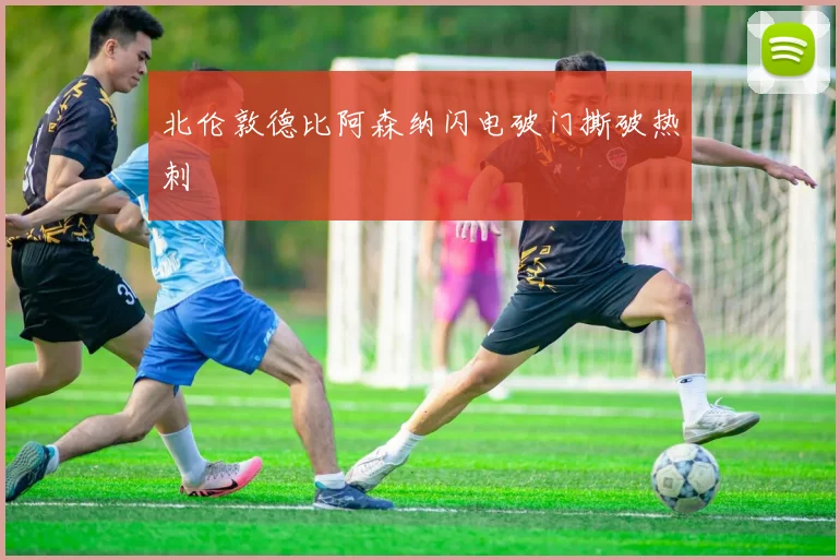 北伦敦德比阿森纳闪电破门撕破热刺