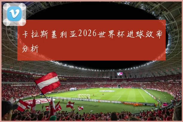 卡拉斯基利亚2026世界杯进球效率分析