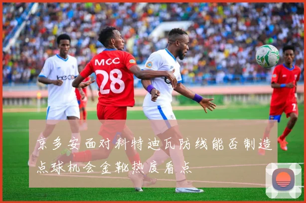 京多安面对科特迪瓦防线能否制造点球机会金靴热度看点