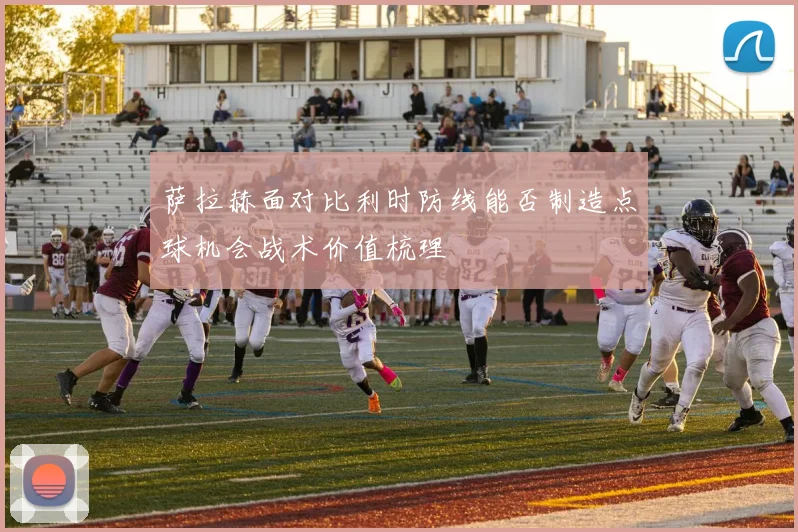 萨拉赫面对比利时防线能否制造点球机会战术价值梳理