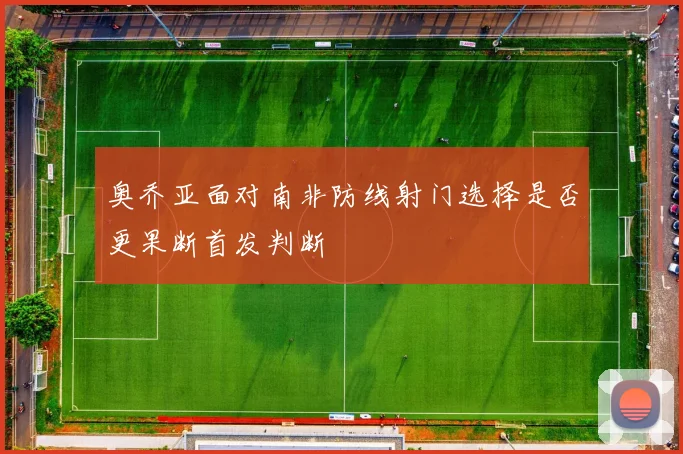奥乔亚面对南非防线射门选择是否更果断首发判断