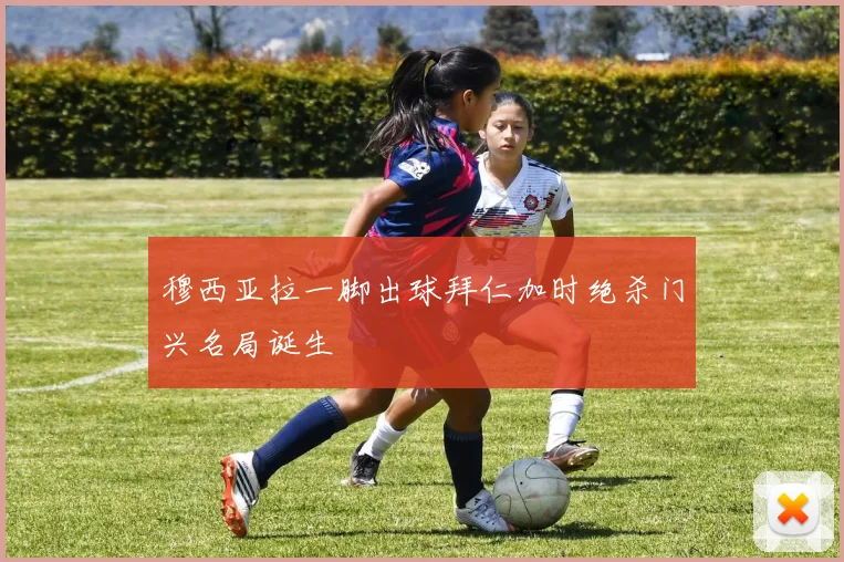 穆西亚拉一脚出球拜仁加时绝杀门兴名局诞生