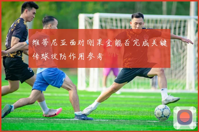 维蒂尼亚面对刚果金能否完成关键传球攻防作用参考