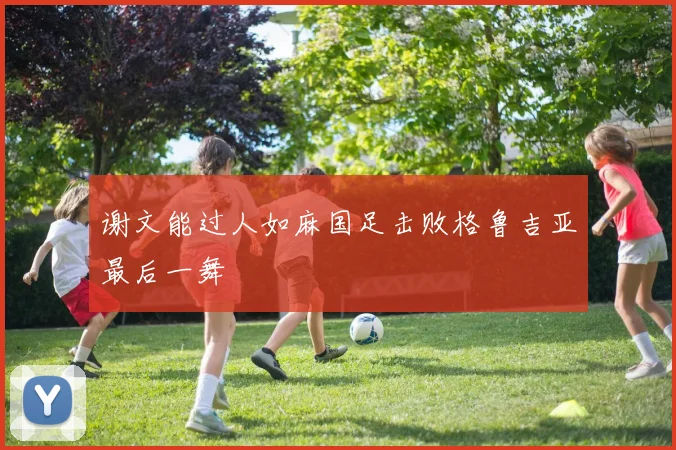 谢文能过人如麻国足击败格鲁吉亚最后一舞